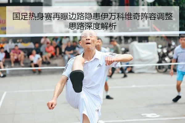 国足热身赛再曝边路隐患伊万科维奇阵容调整思路深度解析