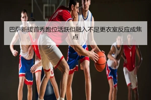 巴萨新援首秀跑位活跃但融入不足更衣室反应成焦点