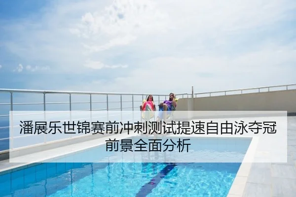 潘展乐世锦赛前冲刺测试提速自由泳夺冠前景全面分析