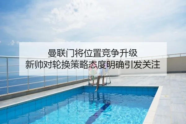 曼联门将位置竞争升级 新帅对轮换策略态度明确引发关注