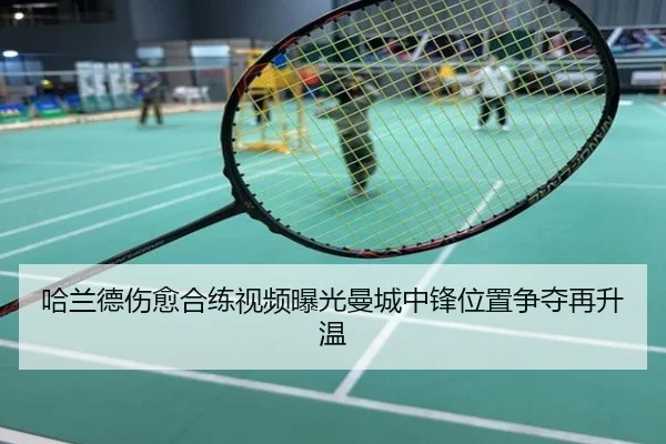 哈兰德伤愈合练视频曝光曼城中锋位置争夺再升温