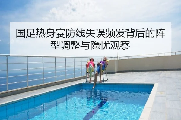 国足热身赛防线失误频发背后的阵型调整与隐忧观察
